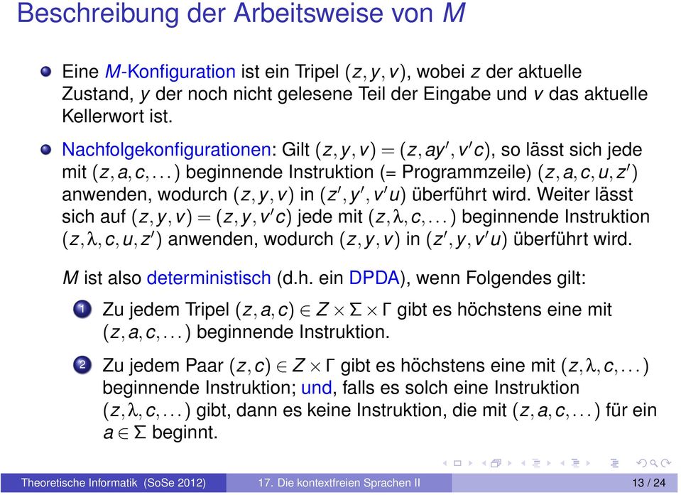 Weiter lässt sich auf (z,y,v)=(z,y,v c) jede mit (z,λ,c,...) beginnende Instruktion (z,λ,c,u,z ) anwenden, wodurch (z,y,v) in (z,y,v u) überführt wird. M ist also deterministisch (d.h. ein DPDA), wenn Folgendes gilt: 1 Zu jedem Tripel (z,a,c) Z Σ Γ gibt es höchstens eine mit (z, a, c,.