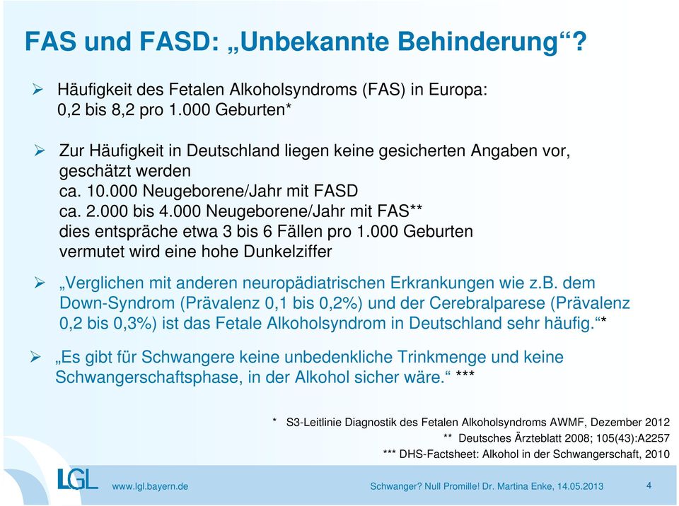 000 Neugeborene/Jahr mit FAS** dies entspräche etwa 3 bis 6 Fällen pro 1.000 Geburten vermutet wird eine hohe Dunkelziffer Verglichen mit anderen neuropädiatrischen Erkrankungen wie z.b. dem Down-Syndrom (Prävalenz 0,1 bis 0,2%) und der Cerebralparese (Prävalenz 0,2 bis 0,3%) ist das Fetale Alkoholsyndrom in Deutschland sehr häufig.