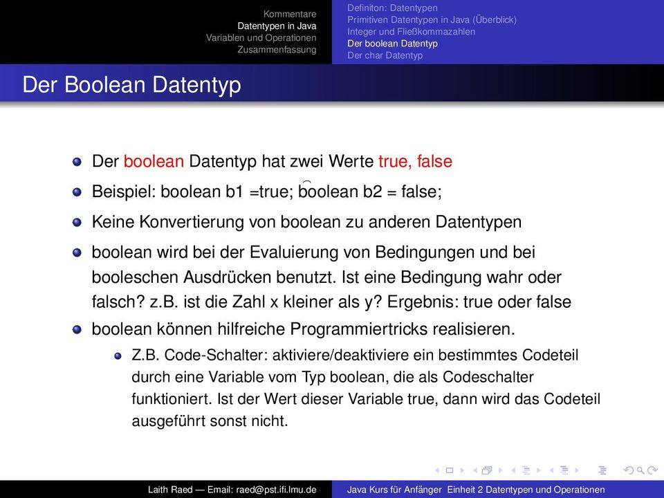 benutzt. Ist eine Bedingung wahr oder falsch? z.b. ist die Zahl x kleiner als y? Ergebnis: true oder false boolean können hilfreiche Programmiertricks realisieren. Z.B. Code-Schalter: aktiviere/deaktiviere ein bestimmtes Codeteil durch eine Variable vom Typ boolean, die als Codeschalter funktioniert.