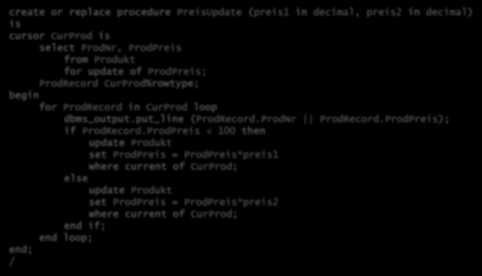 Stored Procedures Beispiel Oracle create or replace procedure PreisUpdate (preis1 in decimal, preis2 in decimal) is cursor CurProd is select ProdNr, ProdPreis from Produkt for update of ProdPreis;