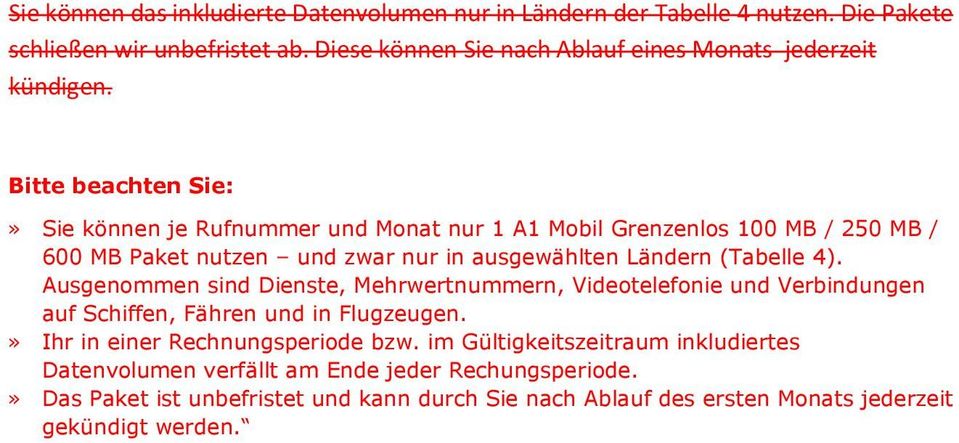 » Sie können je Rufnummer und Monat nur 1 A1 Mobil Grenzenlos 100 MB / 250 MB / 600 MB Paket nutzen und zwar nur in ausgewählten Ländern (Tabelle 4).