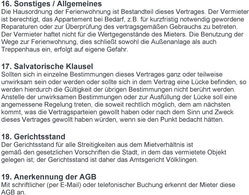 Der Vermieter haftet nicht für die Wertgegenstände des Mieters. Die Benutzung der Wege zur Ferienwohnung, dies schließt sowohl die Außenanlage als auch Treppenhaus ein, erfolgt auf eigene Gefahr. 17.