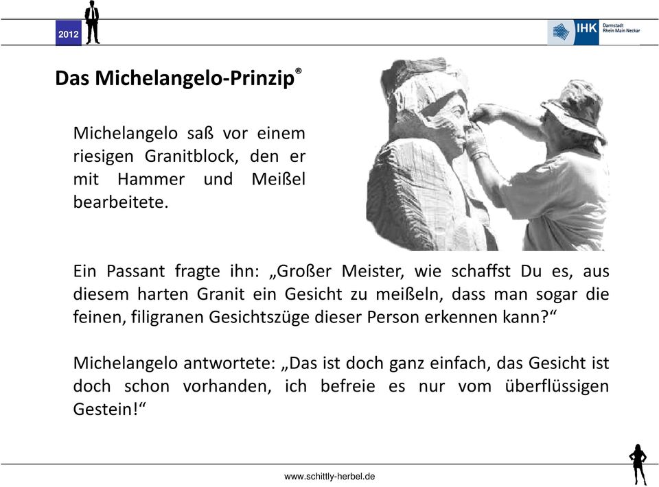 Ein Passant fragte ihn: Großer Meister, wie schaffst Du es, aus diesem harten Granit ein Gesicht zu meißeln,