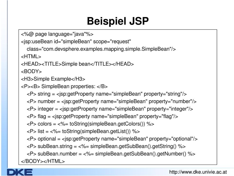 simplebean"/> <HTML> <HEAD><TITLE>Simple bean</title></head> <BODY> <H3>Simple Example</H3> <P><B> SimpleBean properties: </B> <P> string = <jsp:getproperty name="simplebean" property="string"/> <P>
