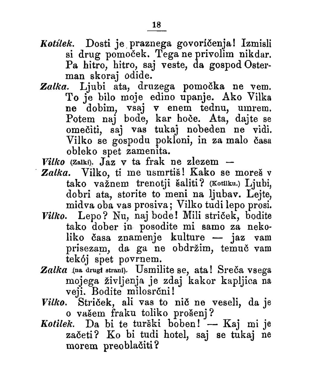 18 Kotilek. Dosti je praznega govoričenja! Izmisli si drug pomoeek. Tega ne privolim nikdar. Pa hitro, hitro, saj veste, da gospod Osterman skoraj odide. Zalka. Ljubi ata, druzega pomočka ne vem.