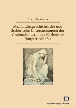 Anett Beckmann Mentalitätsgeschichtliche und ästhetische Untersuchungen der Grabmalsplastik des Karlsruher Hauptfriedhofes KIT Scientific Publishing XVII.