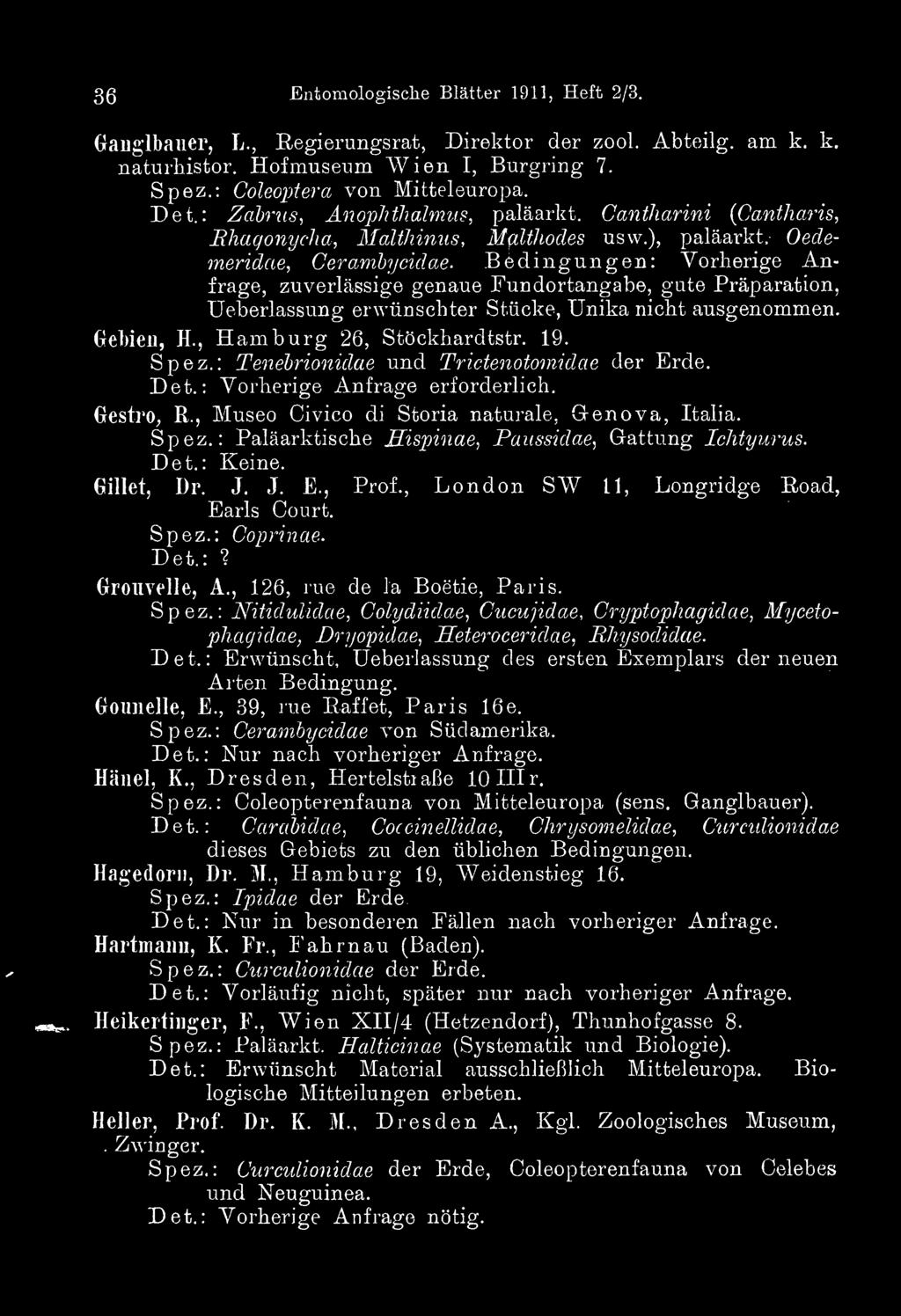 36 Entomologische Blätter 1911, Heft 2/3. Ganglbauer, L., Regierungsrat, Direktor der zool. Abteiig. am k. k. naturhistor. Hofmuseum Wien I, Burgring 7. Spez.: Coleoptera von Mitteleuropa. Det.