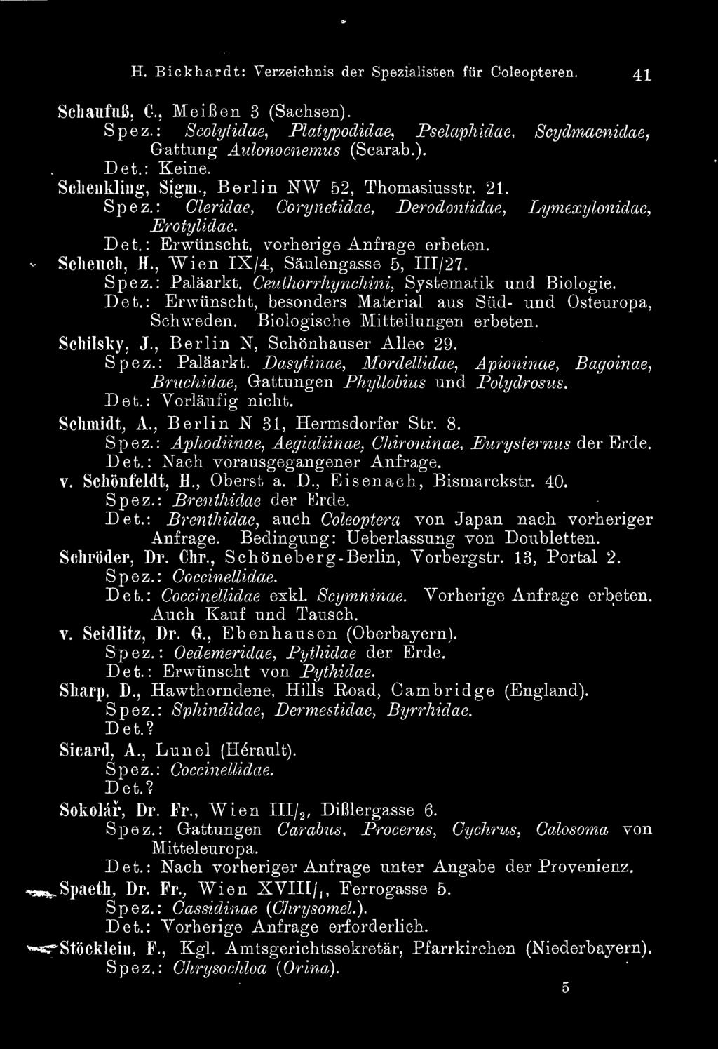 , Berlin N 31, Hermsdorfer Str. 8. Spez.: Aphodiinae, Aegicdiinae, Chironinae, Eurysternus der Erde. Det.: Nach vorausgegangener Anfrage. v. Schönfeldt, H., Oberst a. D., Eisenach, Bismarckstr. 40.